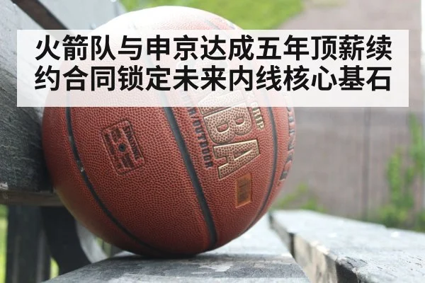 火箭队与申京达成五年顶薪续约合同锁定未来内线核心基石